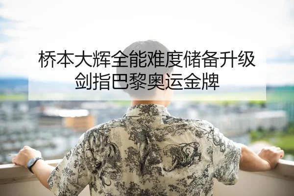 桥本大辉全能难度储备升级 剑指巴黎奥运金牌