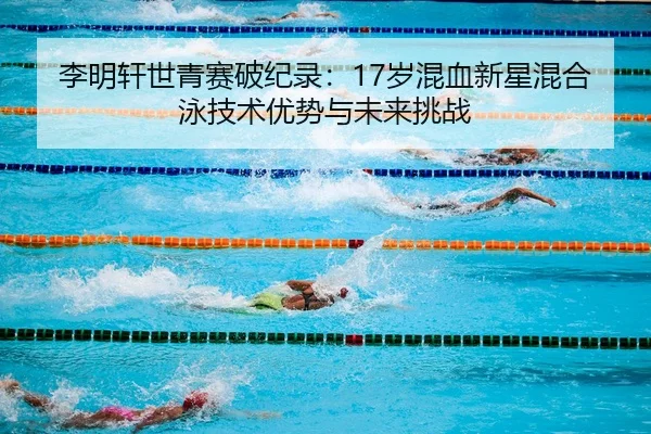 李明轩世青赛破纪录：17岁混血新星混合泳技术优势与未来挑战